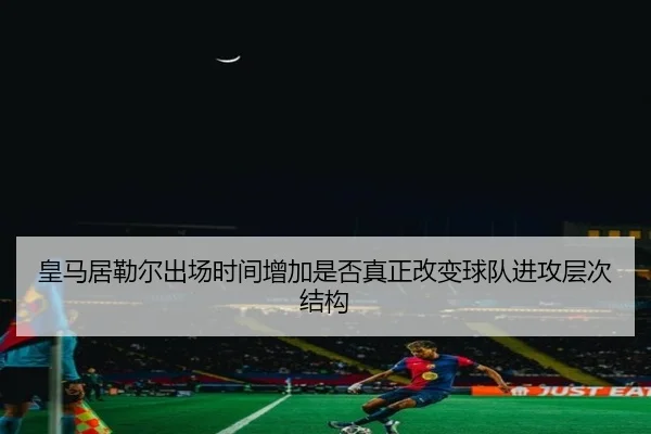 皇马居勒尔出场时间增加是否真正改变球队进攻层次结构