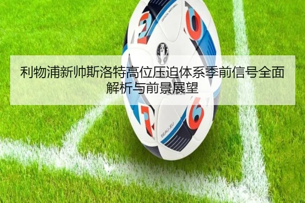 利物浦新帅斯洛特高位压迫体系季前信号全面解析与前景展望