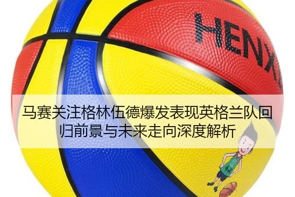 马赛关注格林伍德爆发表现英格兰队回归前景与未来走向深度解析