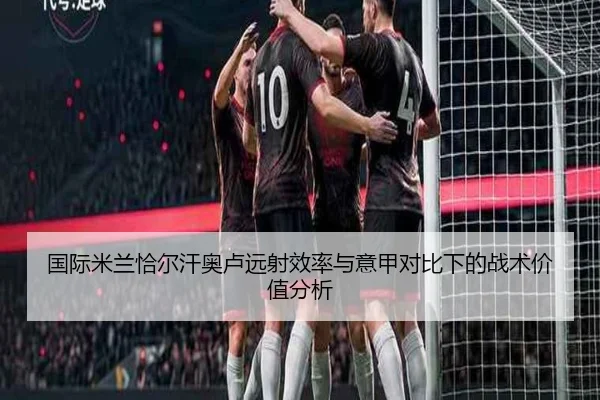 国际米兰恰尔汗奥卢远射效率与意甲对比下的战术价值分析